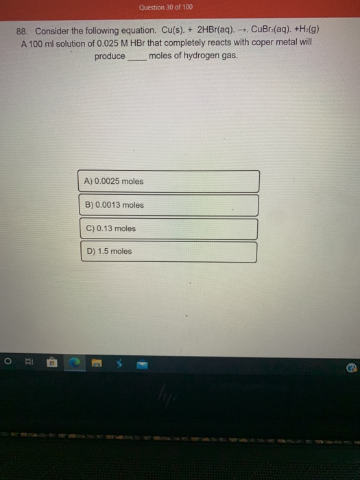 Question 30 of 100 88. Consider the following equation. Cu(s). + 2HBr(aq). - CuBr2(aq). +H(9) A 100 ml solution of 0.025 M HB