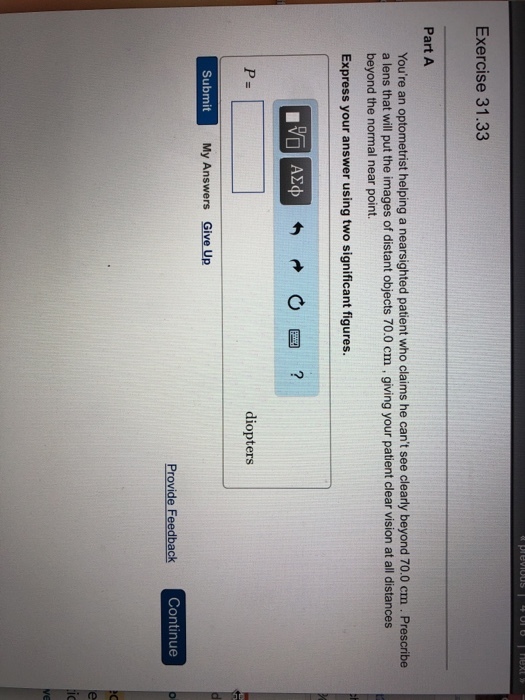 Exercise 31.33 Part A Youre an optometrist helping a nearsighted patient who claims he cant see clearly beyond 70.0 cm . Prescribe a lens that will put the images of distant objects 70.0 cm , giving your patient clear vision at all distances beyond the normal near point. Express your answer using two significant figures. diopters Submit My Answers Give Up Provide Feedback Continue
