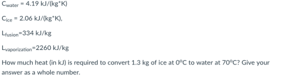 Cwater-4.19 kJ/(kgK) Cice -2.06 kJ/(kg K) Lfusion-334 kJ/kg vaporization-2260 kJ/kg How much heat (in kJ) is required to convert 1.3 kg of ice at 0°C to water at 70°C? Give your answer as a whole number.
