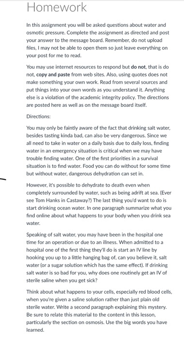 Homework In this assignment you will be asked questions about water and osmotic pressure. Complete the assignment as directed and post your answer to the message board. Remember, do not upload files, I may not be able to open them so just leave everything on your post for me to read. You may use internet resources to respond but do not, that is do not, copy and paste from web sites. Also, using quotes does not make something your own work. Read from several sources and put things into your own words as you understand it. Anything else is a violation of the academic integrity policy. The directions are posted here as well as on the message board itself Directions: You may only be faintly aware of the fact that drinking salt water besides tasting kinda bad, can also be very dangerous. Since we all need to take in water on a daily basis due to daily loss, finding water in an emergency situation is critical when we may have trouble finding water. One of the first priorities in a survival situation is to find water. Food you can do without for some time but without water, dangerous dehydration can set in. However, its possible to dehydrate to death even when completely surrounded by water, such as being adrift at sea. (Ever ee Tom Hanks in Castaway?) The last thing youd want to do is start drinking ocean water. In one paragraph summarize what you find online about what happens to your body when you drink sea water Speaking of salt water, you may have been in the hospital one time for an operation or due to an illness. When admitted to a hospital one of the first thing theyll do is start an IV line by hooking you up to a little hanging bag of, can you believe it, salt water (or a sugar solution which has the same effect). If drinking salt water is so bad for you, why does one routinely get an IV of sterile saline when you get sick? Think about what happens to your cells, especially red blood cells, when youre given a saline solution rather than just plain old sterile water. Write a second paragraph explaining this mystery. Be sure to relate this material to the content in this lesson, particularly the section on osmosis. Use the big words you have learned.