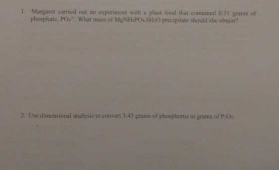 1. Margaret carried out an experiment with a plant food that contained 0.31 grams of phosphate, PO. What mass of MgNH PO.6H O precipitate should she obtain? 2. Use dimensional analysis to convert 3.45 grams of phosphorus to grams of P2Os
