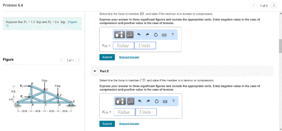 Problem 6.4 1 of 5> Determine the force in member BI, and state if the member is in tension or compression. Express your answer to three significant figures and include the appropriate units. Enter negative value in the case of compression and positive value in the case of tension. Suppose that B = 1.3 kip and Pe = 2.4 kip·(Figure ド111 =1 Value Units Submit Request Answer Figure く 1of1 Part E 3 kip Determine the force in member CD, and state if the member is in tension or compression. 3 kip Express your answer to three significant figures and include the appropriate units. Enter negative value in the case of compression and positive value in the case of tension 8 ft 4 ft eValue Units 10 ft 10 ft 10 ft 10 ft Submit
