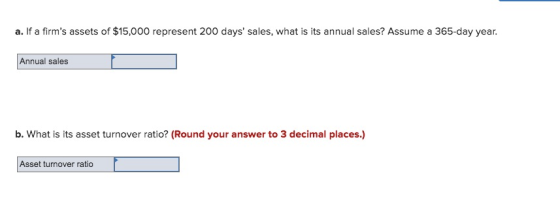 a. If a firms assets of $15,000 represent 200 days sales, what is its annual sales? Assume a 365-day year. Annual sales b.
