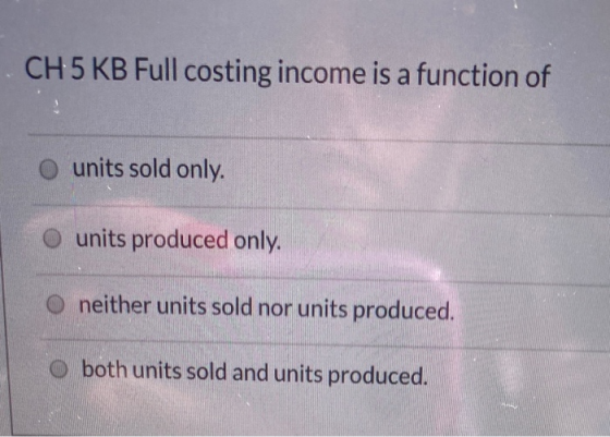 CH 5 KB Full costing income is a function of units sold only. units produced only. neither units sold nor units produced. o b