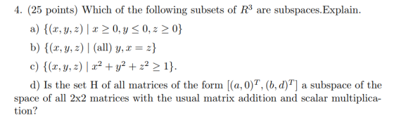 4. (25 points) Which of the following subsets of R3 are subspaces.Explain. a) {(x, y, z) 1 x 0, y 0, z ? c) {(z, y, z) | x2 + y2 + z2-1} d) Is the set H of all matrices of the form |(a,0)T, (b,d)T] a subspace of the space of all 2x2 matrices with the usual matrix addition and scalar multiplica- tion?