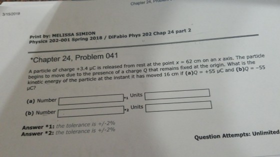 Chapter 24, Probie 3/15/2018 Print by: MELISSA SIMION Physics 202-001 Spring 2018/ DiFabio Phys 202 Chap 24 part 2 Chapter 24, Problem 041 e point x 62 cm on an x axis. The particle A particle of charge +3.4 μC is released from rest at th begins to move due to the presence o kinetic energy of the p HC? f a charge Q that remains fixed at the origin. What is the article at the instant it has moved 16 cm if (a)Q = +55 μC and (b)Q =-55 (a) Number *1 (b) Number Units *2 Answer *1: the tolerance is +/-200 Answer * 2: the tolerance is +/-2% Question Attempts: Unlimited
