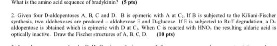 What is the amino acid sequence of bradykinin? (5 pts) 2. Given four D-aldopentoses A, B, C and D. Bis epimeric with A at Cz.