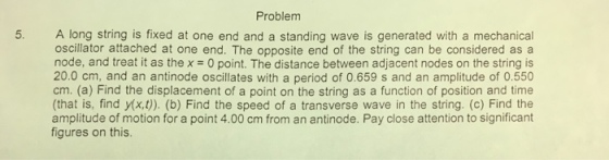 Problem A long string is fixed at one end and a standing wave is generated with a mechanical oscillator attached at one end. The opposite end of the string can be considered as a node, and treat it as the x = 0 point. The distance between adjacent nodes on the string is 20.0 cm, and an antinode oscillates with a period of 0.659 s and an amplitude of 0.550 cm. (a) Find the displacement of a point on the string as a function of position and time (that is, find y(x,t)). (b) Find the speed of a transverse wave in the string. (c) Find the amplitude of motion for a point 4.00 cm from an antinode. Pay close attention to significant figures on this.
