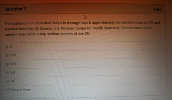 Question 2 1 pts The distribution of cholesterol levels in teenage boys is approximately normal with mean of 170 and standard