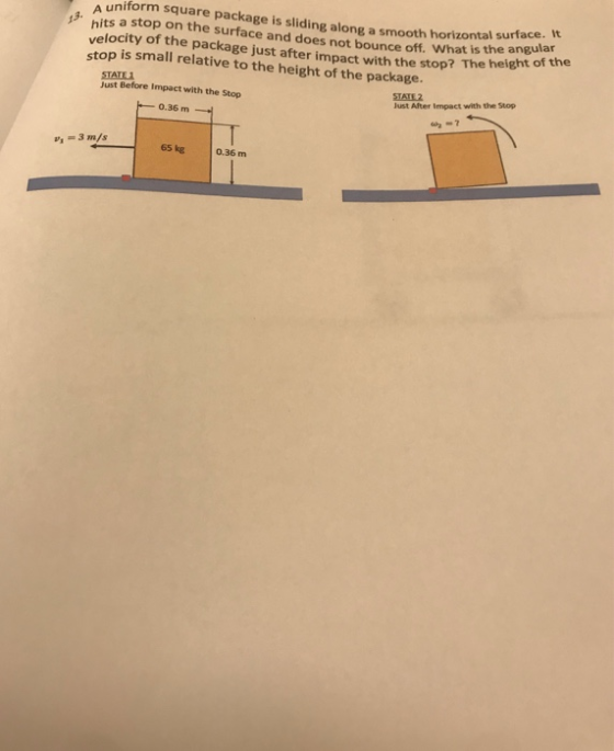 A uniform square package is sliding along a smooth horizontal 13 hits a stop on the surface and does not bounce off. What is theaht of the velocity of the package just after impact with the stop? The stop is small relative to the height of the package. I surface. It height of th Just Before Impact with the Stop STATE2 Just After Impact with the Stop 0.36 m 3 m/s 65 kg 0.36 m