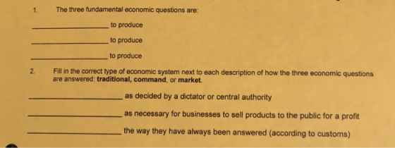 The three fundamental economic questions are: to produce to produce to produce 1. 2. Fill in the correct type of economic system next to each description of how the three economic questions are answered: traditional, command, or market as decided by a dictator or central authority as necessary for businesses to sell products to the public for a profit the way they have always been answered (according to customs)