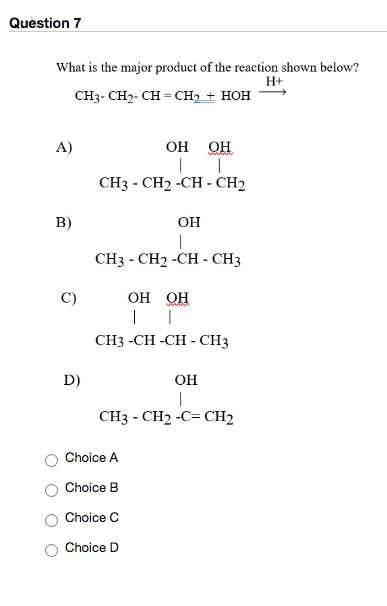 Question 7 What is the major product of the reaction shown below? H+ CH3-CH2-CH=CH2 + HOH A) OH OH CH3 - CH2 -CH-CH2 B) OH |
