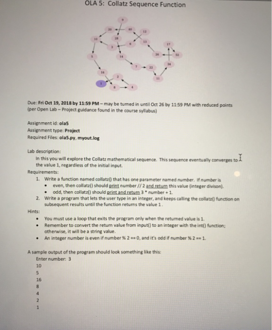 OLA 5: Collatz Sequence Function 12 17 34 Due: Fri Oct 19, 2018 by 11:59 PM-may be tumed in until Oct 26 by 1159 PM with reduced points (per Open Lab- Project guidance found in the course syllabus) Assignment id: ola5 Assignment type: Project Required Files: ola5.py, myout.log Lab description: In this you will explore the Collatz mathematical sequence. This sequence eventually converges to the value 1, regardless of the initial input Requirements: 1. Write a function named collatz0 that has one parameter named number. If number is . even, then collatz0) should print number //2 and retum this value (integer divison). . odd, then collatz) should print and retum 3 number + 1 2. Write a program that lets the user type in an integer, and keeps calling the collatz() function on subsequent results until the function returns the value 1 Hints: . You must use a loop that exits the program only when the returned value is 1 . Remember to convert the returm value from input() to an integer with the int() function otherwise, it will be a string value. An integer number is even if number % 2 1+0, and its odd if number % 2 : . 1. A sample output of the program should look something like this: Enter number: 3 10 16