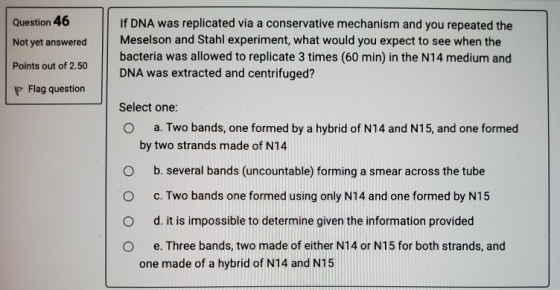 Question 46 Not yet answered If DNA was replicated via a conservative mechanism and you repeated the Meselson and Stahl exper