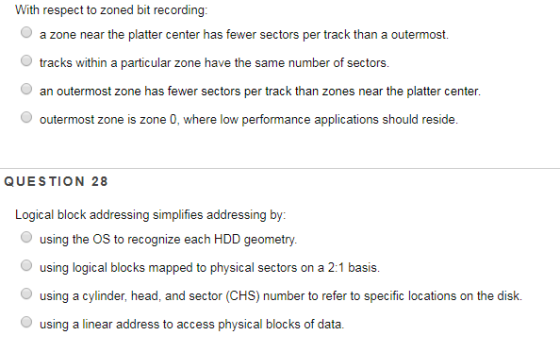 With respect to zoned bit recording: a zone near the platter center has fewer sectors per track than a outermost O tracks within a particular zone have the same number of sectors. an outermost zone has fewer sectors per track than zones near the platter center O outermost zone is zone 0, where low performance applications should reside. QUESTION 28 Logical block addressing simplifies addressing by using the OS to recognize each HDD geometry. Ousing logical blocks mapped to physical sectors on a 2:1 basis using a cylinder, head, and sector (CHS) number to refer to specific locations on the disk. using a linear address to access physical blocks of data