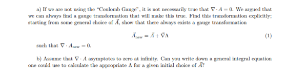 a) If we are not using the Coulomb Gauge, it is not necessarily true that ▽A-0. We argued that we can always find a gauge transformation that will make this true. Find this transformation explicitly: starting from some general choice of A, show that there always exists a gauge transformation such that ▽ . Anew = 0. b) Assume that ▽ . A asymptotes to zero at infinity. Can you write down a general integral equation one could use to calculate the appropriate for a given initial choice of ?