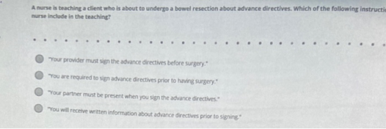 A nurse is teaching a client who is about to undergo a bowel resection about advance directives. Which of the following instr
