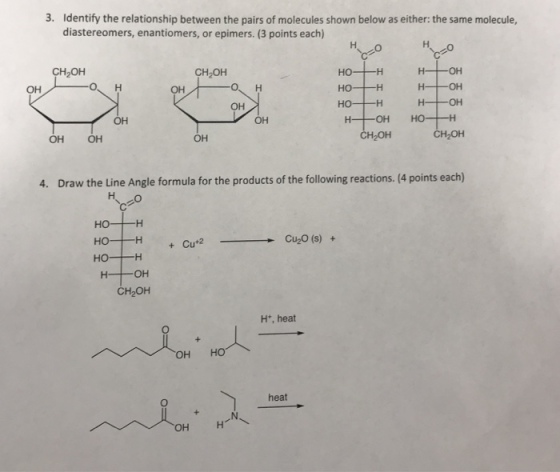 3. Identify the relationship between the pairs of molecules shown below as either: the same molecule, diastereomers, enantiomers, or epimers. (3 points each) CH2OH СНОн он но -н H-OH он OH он OH OH OH H2OH CH2OH 4. Draw the Line Angle formula for the products of the following reactions. (4 points each) Cu+2 -Cu2O(s) + + но -н CH2OH Ht, heat OH HO heat