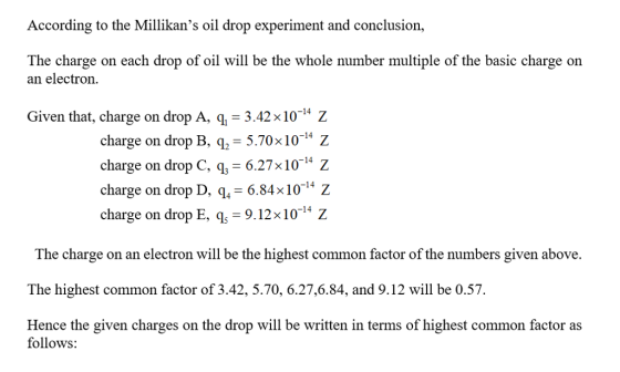 According to the Millikans oil drop experiment and conclusion, The charge on each drop of oil will be the whole number multiple of the basic charge on an electron Given that, charge on drop A, q 3.42x10 charge on drop B, 5.70x101* Z charge on drop C, g,- 6.27x10- z charge on drop D, q, 6.84x10 Z charge on drop E, 9.12x10 -14 The charge on an electron will be the highest common factor of the numbers given above. The highest common factor of 3.42, 5.70, 6.27,6.84, and 9.12 will be 0.57 Hence the given charges on the drop will be written in terms of highest common factor as follows: