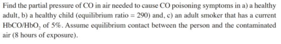 Find the partial pressure of CO in air needed to cause CO poisoning symptoms in a) a healthy adult, b) o 290) and, c) an adult smoker that has a current HbCO/HbO, of 5%. Assume equilibrium contact between the person and the contaminated air (8 hours of exposure). a healthy child (equilibrium rati