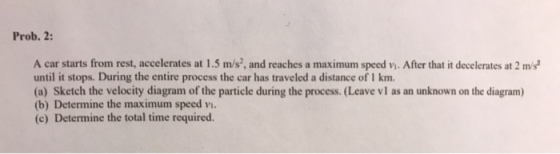Prob. 2 A car starts from rest, accelerates at 1.5 m/s, and reaches a maximum speed vi. After that it decelerates at 2 m/s until it stops. During the entire process the car has traveled a distance of I km. (a) Sketch the velocity diagram of the particle during the process. (Leave vI as an unknown on the diagram) (b) Determine the maximum speed vi. (e) Determine the total time required.