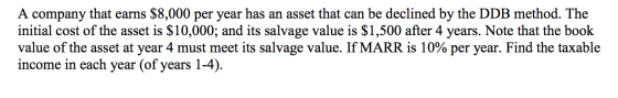 A company that earns $8,000 per year has an asset that can be declined by the DDB method. The initial cost of the asset is $1