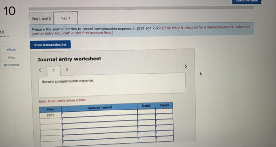 CHECK MY WORK 10 Reg 1 and 2 Reg 3 1.9 points Prepare the journal entries to record compensation expense in 2019 and 2020.(If