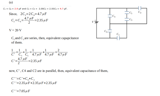 Since, 2C2 2C44.7uF C2-C4- 4.7E-2.35 uF V- 20 V Cs and Care series, then, equivalent capapcitance of them C C Cs 4.7uF 4.7uF 4.7uF 4.7 uF now, C, , C4 and C2 are in parallel, then, equivalent capacitance of them C -2.35 μ F +2.35μ F +2.35uF C,=705 μ F