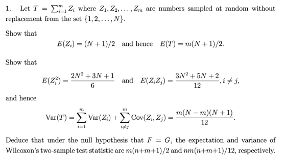 1. Let T-Σ-iz, where Z1,Zo, replacement from the set {1,2,... , N Show that ,Žm are numbers sampled at random without E(Zi) (N +1)/2 and hence E(T) m(N + 1)/2. Show that E(Z) 12 and hence - m)(N 12 Deduce that under the null hypothesis that F- G, the expectation and variance of Wilcoxons two-sample test statistic are m(n+m+1)/2 and nm(n+m+1)/12, respectively.