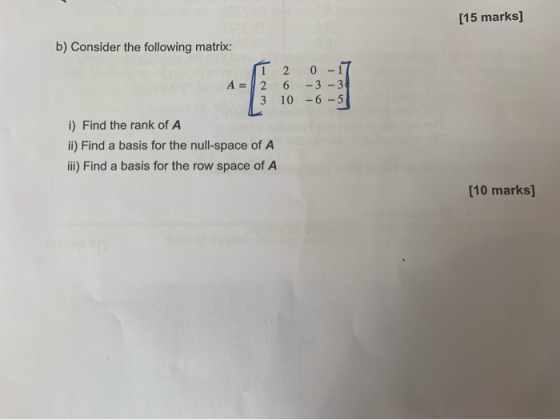 [15 marks] b) Consider the following matrix: IT 2 0 -17 A = |2 6 -3 -38 3 10 -6 -5| i) Find the rank of A ii) Find a basis fo
