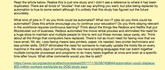 Read the article below. Realize this is just one study and I didnt see a reference to where it had been duplicated. There are all kinds of studies that can say anything you want, but jobs being replaced by automation is true to some extent although its unlikely that this study has figured out the future accurately What kind of jobs in IT do you think could be automated? What non-IT jobs do you think could be automated? Does in the workforce requires continuous learning? Think about the things like Redbox and Netflix that put Blockbuster out of business. Redbox automated the movie rental pro a huge store to maintain and multiple people to hire to rent out those movies, issue cards, etc. Think about all the things that computers have replaced. Theres not as much need for faxing now that we have email, IM, etc. Less faxing means less printers, paper, ink needed, less printer technicians and less printer skills. DHCP eliminated the need for someone to manually update the hosts file on every machine in the early days of computing. We now have scripting languages that can batch together multiple computer processes and programs to do many tasks together at once and even at a specific time after hours. What other comm this article encourage you to co ntinue you r education? Do you think staying relevant cess and eliminated the need for ents would you like to add? s://www.npr.org/sections/alltechconsidered/2017 0/567408644/automati 800-million-workers-worldwide-b y-2030-study-sa