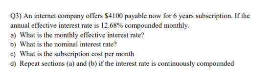 Q3) An internet company offers $4100 payable now for 6 years subscription. If the annual effective interest rate is 12.68% compounded monthly. a) What is the monthly effective interest rate? b) What is the nominal interest rate? c) What is the subscription cost per month d) Repeat sections (a) and (b) if the interest rate is continuously compounded