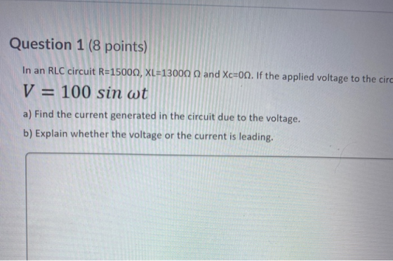 Question 1 (8 points) In an RLC circuit R=15000, XL=13000 and Xc=00. If the applied voltage to the circ V = 100 sin wt a) Fin