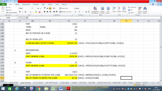Home nert Page Layout Formulas Data Review View dd-Ins Cut Σ AutoSum ー E ゴWrap Text ta copy ▼ B า 프 . Ej-., Δ. : r_一 逻锂函Merge & Center. $, % , 弼,8 conditional Format . Cell Insert Delete Format Paste Sort &Find & 2 ClearFe Select Edting Format Painter Formatting, as Table w styles. ▼ ㆆ ▼ Clipboard IS302 IK Alignment Number Cells IM IN IO IP IQ IR Is IU 285 286 287 288 289 290 291 292 293 294 295 296 297 298 299 300 301 302 303 PMT TERM RATE NO OF PERIODS IN A YEAR 1422 30 9% 12 YEARS NO OF YEARS LEFT 25 LOAN BALANCE AFTER 5 YEARS 169447.83 [EXCEL PV(I10287/10288,10290 I0288,-10285)] REFINANCING RATE PMT ON NEW LOAN 6.125% 1029.58 [EXCEL PMT(I0294/10288,I0286 I0288,-I0291)] YEARS PMT ON NEW LOAN 25 1104.74 [EXCEL PMT (IO294/I0288,I0297 10288,-I0291)] PMT NO OF MONTHS TO REPAY THE LOAN NO OF YEARS TO REPAY THE LOAN 1422 184.0547715 [EXCEL-NPER(I0294/12,-l0300,I0291)] 15.34 [EXCEL I0301/10288] CALCULATOR | LOAN OPTIONS fv. ann CAP STRU VALUE BOX DILUTION DOLLAR COST AVG MORTGAGE EXPO SheetiSheet2Shell 福 130%