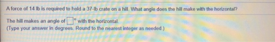 A force of 14 lb is required to hold a 37-lb crate on a hill. What angle does the hill make with the horizontal? The hill mak