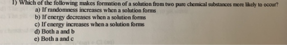 1) Which of the following makes formation of a solution from two pure chemical substances more likely to occur? a) If randomn