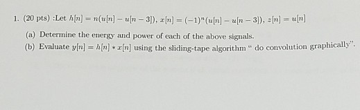 1. (20 pts) :Let hn) n un 3), (1) (] n 3), n] a) Deternine the cnergy and power of each of the above signalbs. (b) Evaluate y[n] h[n] *?[n] using the sliding-tape algorithm do convolution graphically