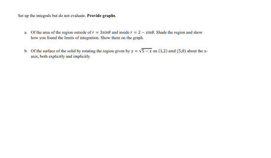Set up the integrals but do not evaluate. Provide graphs. a. Of the area of the region outside of r = 3sine and inside r = 2-