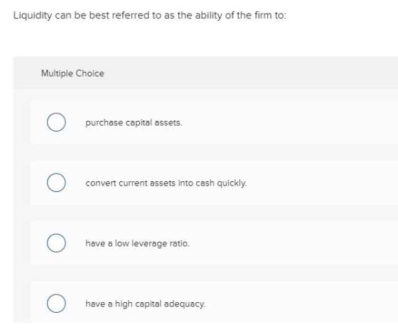 Liquidity can be best referred to as the ability of the firm to Multiple Choice purchase capital assets. convert current assets into cash quickly have a low leverage ratio have a high capital adequacy