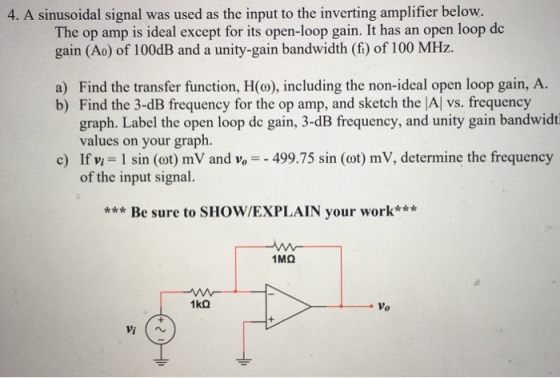 4. A sinusoidal signal was used as the input to the inverting amplifier below. The op amp is ideal except for its open-loop gain. It has an open loop de gain (Ao) of 100dB and a unity-gain bandwidth (f) of 100 MHz. a) Find the transfer function, H(o), including the non-ideal open loop gain, A. b) Find the 3-dB frequency for the op amp, and sketch the |Al vs. frequency graph. Label the open loop de gain, 3-dB frequency, and unity gain bandwidt values on your graph. c) If vi = I sin (cot) mV and v,--499.75 sin (ot) mV, determine the frequency of the input signal. ***Be sure to SHOW/EXPLAIN your work*** Vo