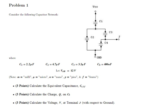 Problem 1 Vcc Consider the following Capacitor Network: C1 C3 GND C1 2.2p C3-3.3μ F C, 400nF Let VAB12 V (Note: m-milli, μ-micro, n nano, p pico, & f ,, femto) (3 Points) Calculate the Equivalent Capacitance, f (3 Points) Calculate the Charge, 0, on C . (3 Points) Calculate the Voltage, V, at Terminal J (with respect to Ground)