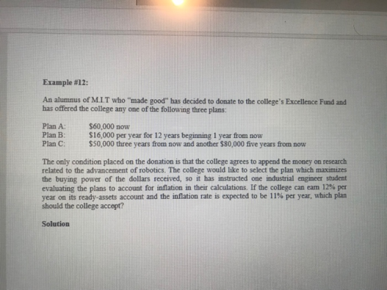 Example #12: An alumnus of M.I.T who made good has decided to donate to the colleges Excellence Fund and has offered the college any one of the following three plans: Plan A:$60,000 now Plan B:$16,000 per year for 12 years beginning 1 year from now Plan C: $50,000 three years from now and another $80,000 five years from now The only condition placed on the donation is that the college agrees to append the money on research related to the advancement of robotics. The college would like to select the plan which maximizes the buying power of the dollars received, so it has instructed one industrial engineer student evaluating the plans to account for inflation in their calculations. If the college can eam 12% per year on its ready-assets account and the inflation rate is expected to be 11% per year, which plan should the college accept? Solution