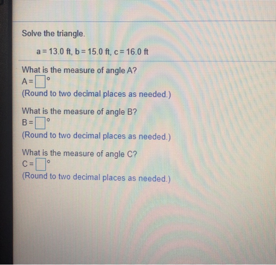 Solve the triangle. a = 13.0 ft, b= 15.0 ft, c = 16.0 ft What is the measure of angle A? A= ° (Round to two decimal places as