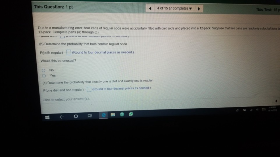 This Question: 1 pt 4 of 15 (7 complete) This Test: 15 p Due to a manufacturing error, four cans of regular soda were accidentally filled with diet soda and placed into a 12-pack Suppose that two cans are randomly selected from th 12-pack. Complete parts (a) through (C) (b) Determine the probability that both contain regular soda P(both regular-(Round to four decimal places as needed ) Would this be unusual? O Yes (c) Determine the probability that exactly one is diet and exactly one is regular. Plone diet and one regular)-U (Round to four decimal places as needed ) Click to select your answer(s) ozyaea