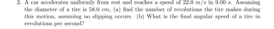 2. A car accelerates uniformly from rest and reaches a speed of 22.0 m/s in 9.00 s. Assuming the diameter of a tire is 58.0 cm, (a) find the number of revolutions the tire makes during this motion, assuming no slipping occurs. (b) What is the final angular speed of a tire in revolutions per secon
