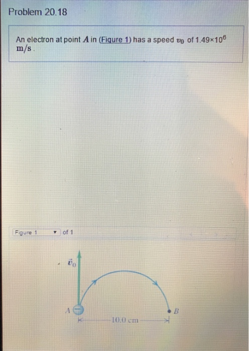 Problem 20.18 An electron at point A in (Figure has a speed vo of 1.49x10 m/s Figure 1 of 1 10.0 cm