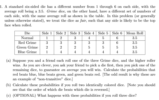 1. A standard six-sided die has a different number from 1 through 6 on each side, with thoe average roll being a 3.5. Grime dice, on the other hand, have a different set of numbers of each side, with the same average roll as shown in the table. In this problem (or generally unless otherwise stated), we treat the dice as fair, such that any side is likely to be the top face when rolled Die Normal Red Grime Side 1Side 2 Side 3|Side 4 |Side 5 Side 6Mean Roll 2 3 2 3.5 3.5 3.5 3.5 6 6 3 Green Grime2 Blue Grime (a) Suppose you and a friend each roll one of the three Grime dice, and the higher roller wins. As you are clever, you ask your friend to pick a die first, then you pick one of the remaining dice, to guarantee on average you will win. Calculate the probabilities that red beats blue, blue beats green, and green beats red. The odd result is why these are an example of non-transitive dice.] (b) Calculate these probabilities if you roll two identically colored dice. [Note you should see that the order of which die beats which die is reversed.] (c) (OPTIONAL) What happens with these probabilities if you roll three dice?