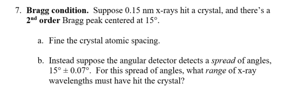 7. Bragg condition. Suppose 0.15 nm x-rays hit a crystal, and theres a 2nd order Bragg peak centered at 15°. a. Fine the crystal atomic spacing. b. Instead suppose the angular detector detects a spread of angles, 15° ± 0.070 For this spread of angles, what range of X-ray wavelengths must have hit the crystal?