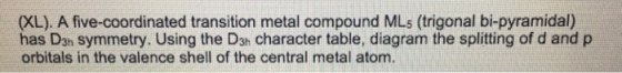 (XL). A five-coordinated transition metal compound MLs (trigonal bi-pyramidal) has Dsh symmetry. Using the D3h character table, diagram the splitting of d and p orbitals in the valence shell of the central metal atom.