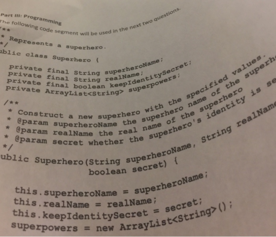 I: Programming rhe following code segment w segment will be used in the epresents a superhero be used in the next two ques blic class Superhero ( private final string private final String reanideoO private final boolean uperheroName realName i thee the , with the specified value the real name of Private ArrayList<string pIdentitysecreti * Construct a new superhe superof t @param superheroName1 nameche e of the superhero uperheros identity is se a new superhero heroauPei name of the sup the super param secret whether the ealName ublic Superhero (String s Olean superheroName, string rea this. superheroName = super this.re superheroName ; this.keepIdentitysecret strin a!Name realName; = superpowers = secret Array new ArrayList<string